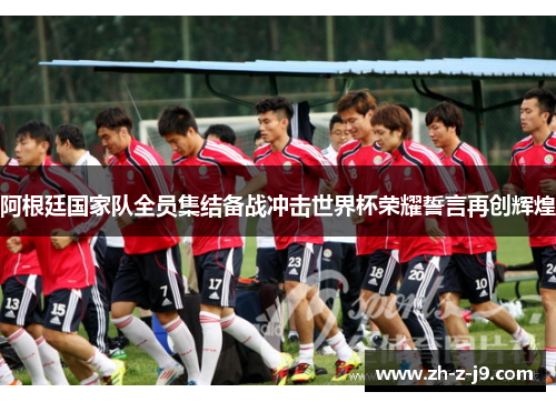 阿根廷国家队全员集结备战冲击世界杯荣耀誓言再创辉煌