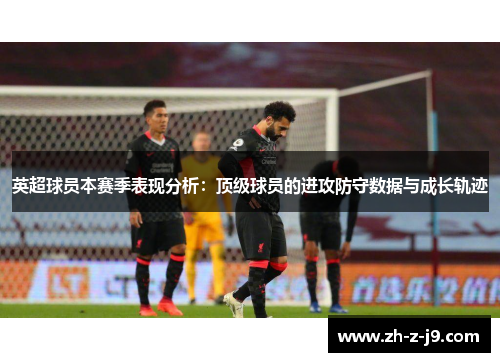 英超球员本赛季表现分析：顶级球员的进攻防守数据与成长轨迹