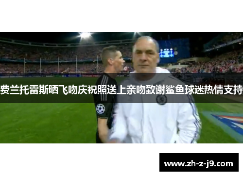 费兰托雷斯晒飞吻庆祝照送上亲吻致谢鲨鱼球迷热情支持