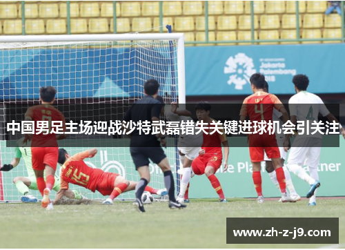 中国男足主场迎战沙特武磊错失关键进球机会引关注