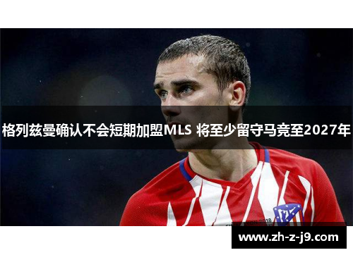 格列兹曼确认不会短期加盟MLS 将至少留守马竞至2027年